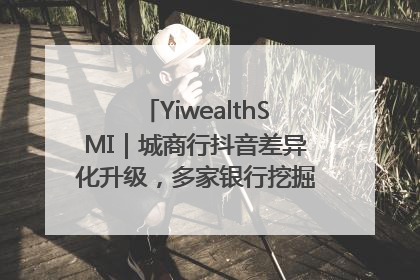 YiwealthSMI｜城商行抖音差异化升级，多家银行挖掘自身特色出圈！